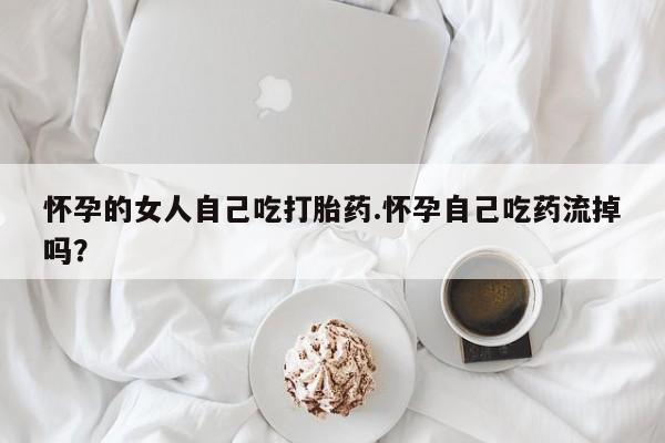 私下卖打胎药的联系方式,怀孕的女人自己吃打胎药.怀孕自己吃药流掉吗?