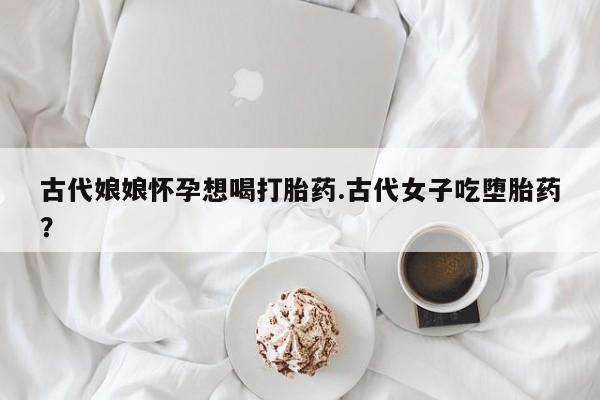 私下卖打胎药的联系方式，古代娘娘怀孕想喝打胎药.古代女子吃堕胎药？