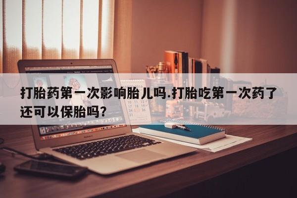 私下卖打胎药的联系方式，打胎药第一次影响胎儿吗.打胎吃第一次药了还可以保胎吗？
