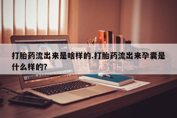 私下卖打胎药的联系方式，打胎药流出来是啥样的.打胎药流出来孕囊是什么样的？