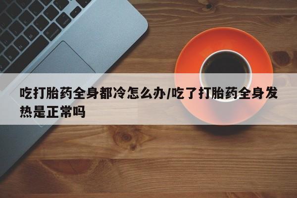 私下卖打胎药的联系方式，吃打胎药全身都冷怎么办/吃了打胎药全身发热是正常吗