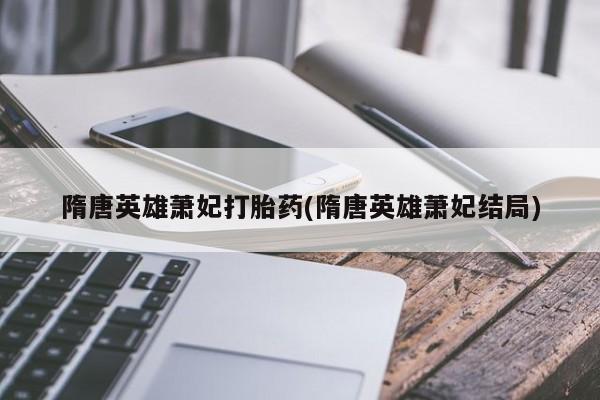私下卖打胎药的联系方式，隋唐英雄萧妃打胎药(隋唐英雄萧妃结局)