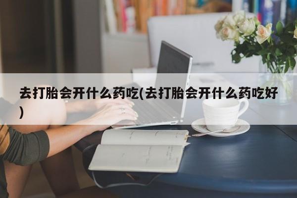 私下卖打胎药的联系方式，去打胎会开什么药吃(去打胎会开什么药吃好)