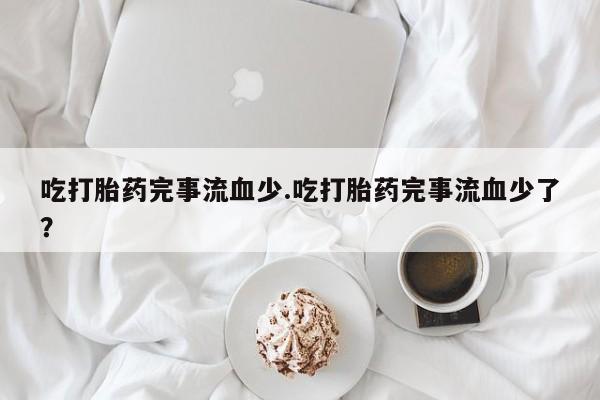 私下卖打胎药的联系方式，吃打胎药完事流血少.吃打胎药完事流血少了？