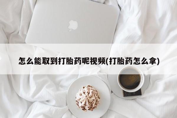 私下卖打胎药的联系方式，怎么能取到打胎药呢视频(打胎药怎么拿)