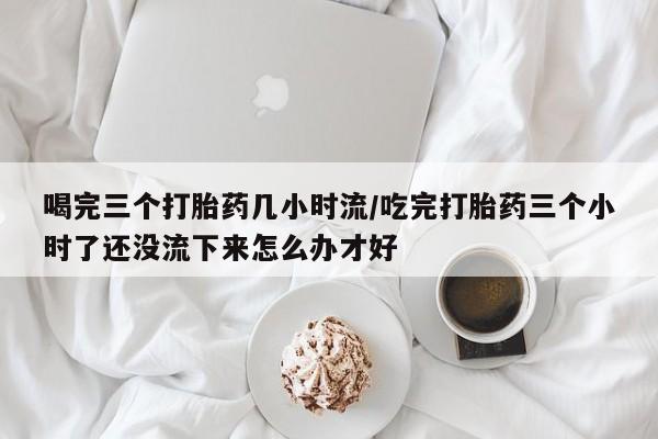 私下卖打胎药的联系方式，喝完三个打胎药几小时流/吃完打胎药三个小时了还没流下来怎么办才好