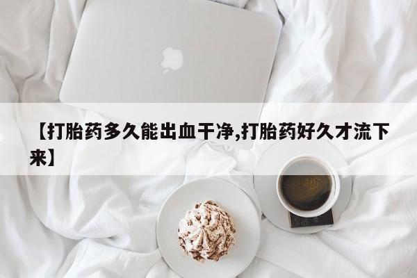 私下卖打胎药的联系方式，【打胎药多久能出血干净,打胎药好久才流下来】
