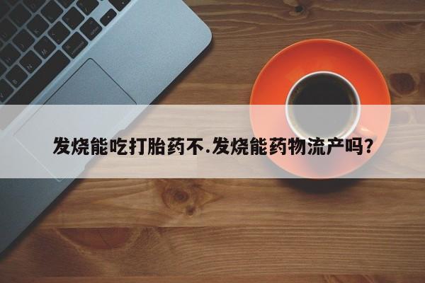 私下卖打胎药的联系方式，发烧能吃打胎药不.发烧能药物流产吗？
