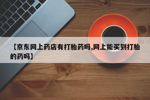 私下卖打胎药的联系方式，【京东网上药店有打胎药吗,网上能买到打胎的药吗】
