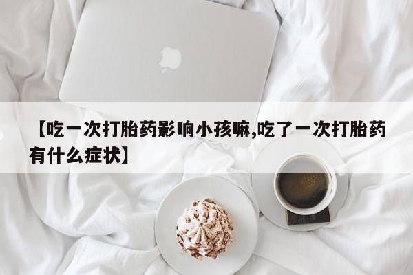 私下卖打胎药的联系方式，【吃一次打胎药影响小孩嘛,吃了一次打胎药有什么症状】