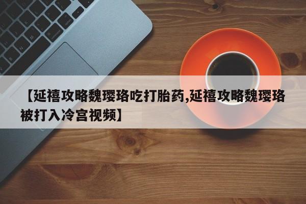 私下卖打胎药的联系方式，【延禧攻略魏璎珞吃打胎药,延禧攻略魏璎珞被打入冷宫视频】