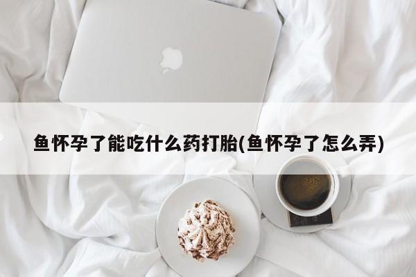 私下卖打胎药的联系方式,鱼怀孕了能吃什么药打胎(鱼怀孕了怎么弄)
