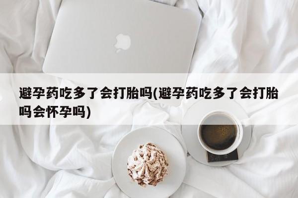 私下卖打胎药的联系方式，避孕药吃多了会打胎吗(避孕药吃多了会打胎吗会怀孕吗)