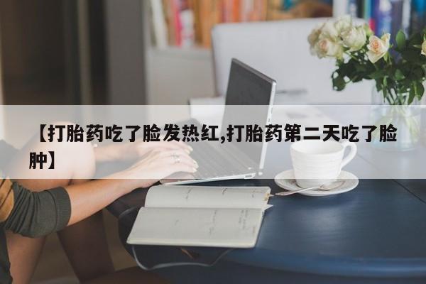 私下卖打胎药的联系方式，【打胎药吃了脸发热红,打胎药第二天吃了脸肿】