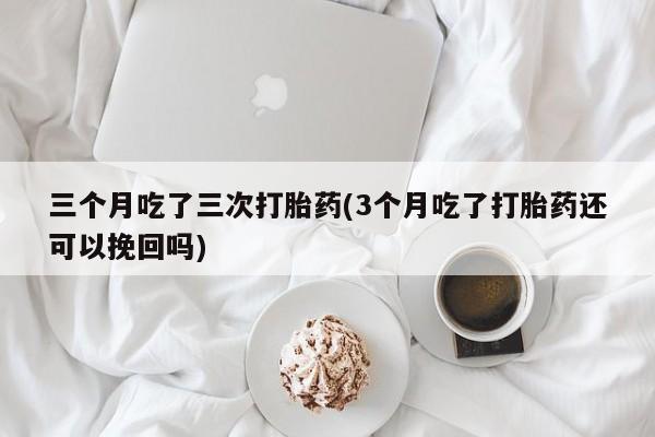 私下卖打胎药的联系方式，三个月吃了三次打胎药(3个月吃了打胎药还可以挽回吗)