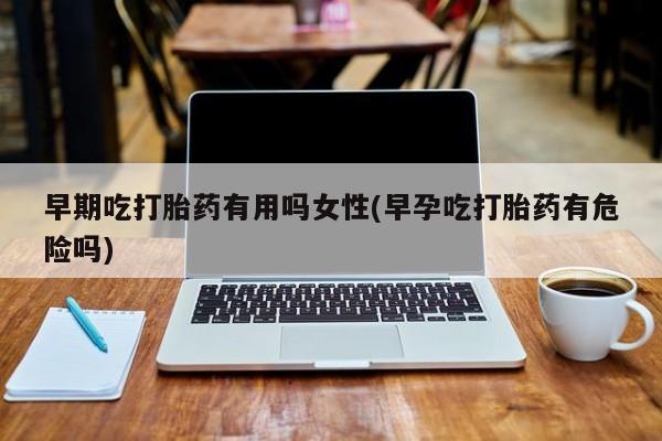 私下卖打胎药的联系方式，早期吃打胎药有用吗女性(早孕吃打胎药有危险吗)