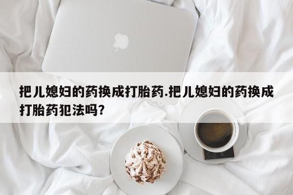 私下卖打胎药的联系方式，把儿媳妇的药换成打胎药.把儿媳妇的药换成打胎药犯法吗？