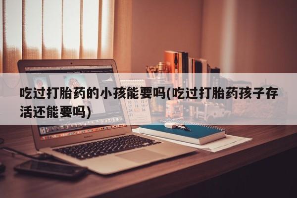 私下卖打胎药的联系方式，吃过打胎药的小孩能要吗(吃过打胎药孩子存活还能要吗)