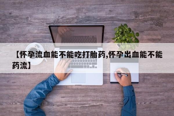 私下卖打胎药的联系方式，【怀孕流血能不能吃打胎药,怀孕出血能不能药流】