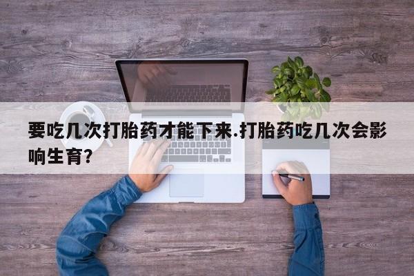 私下卖打胎药的联系方式，要吃几次打胎药才能下来.打胎药吃几次会影响生育？