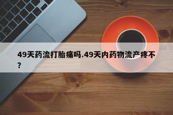 私下卖打胎药的联系方式，49天药流打胎痛吗.49天内药物流产疼不？