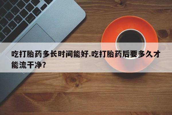 私下卖打胎药的联系方式，吃打胎药多长时间能好.吃打胎药后要多久才能流干净？