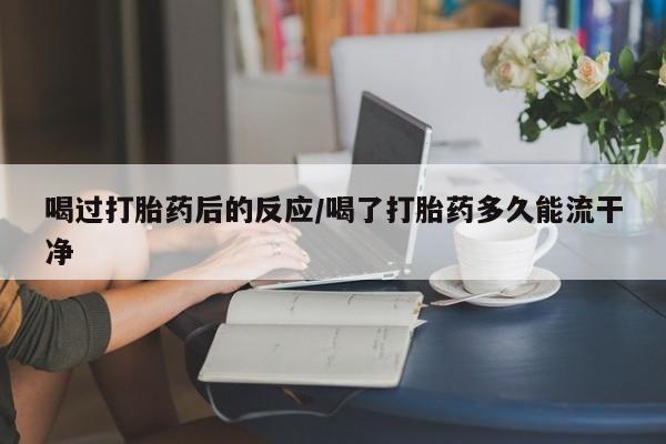 私下卖打胎药的联系方式，喝过打胎药后的反应/喝了打胎药多久能流干净