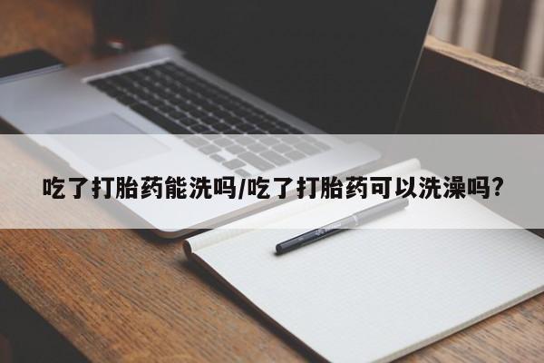 私下卖打胎药的联系方式，吃了打胎药能洗吗/吃了打胎药可以洗澡吗?