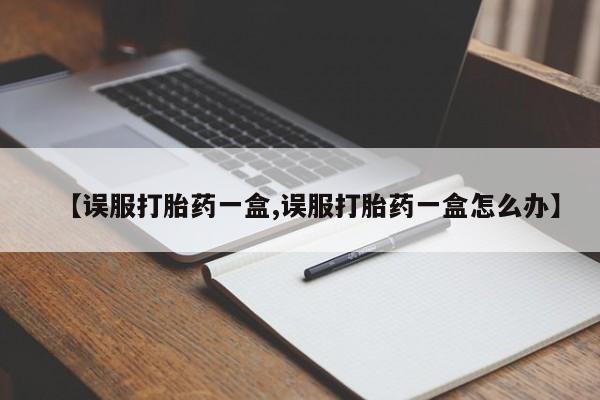私下卖打胎药的联系方式，【误服打胎药一盒,误服打胎药一盒怎么办】