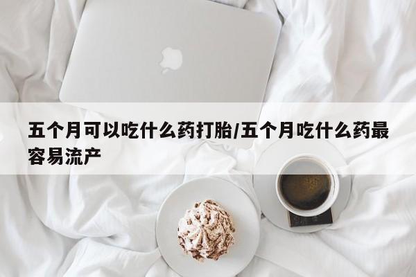私下卖打胎药的联系方式，五个月可以吃什么药打胎/五个月吃什么药最容易流产