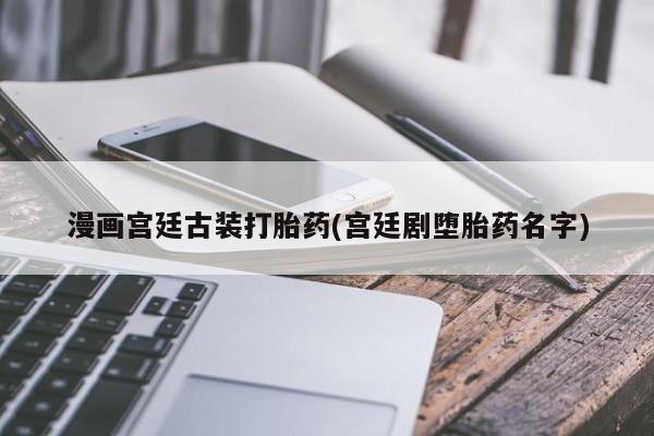 私下卖打胎药的联系方式，漫画宫廷古装打胎药(宫廷剧堕胎药名字)