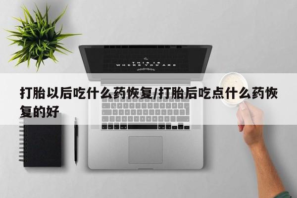 私下卖打胎药的联系方式，打胎以后吃什么药恢复/打胎后吃点什么药恢复的好