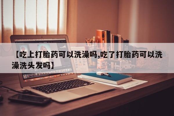 私下卖打胎药的联系方式，【吃上打胎药可以洗澡吗,吃了打胎药可以洗澡洗头发吗】