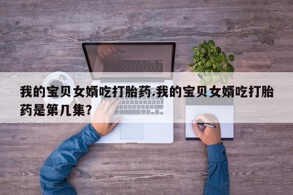 私下卖打胎药的联系方式，我的宝贝女婿吃打胎药.我的宝贝女婿吃打胎药是第几集？