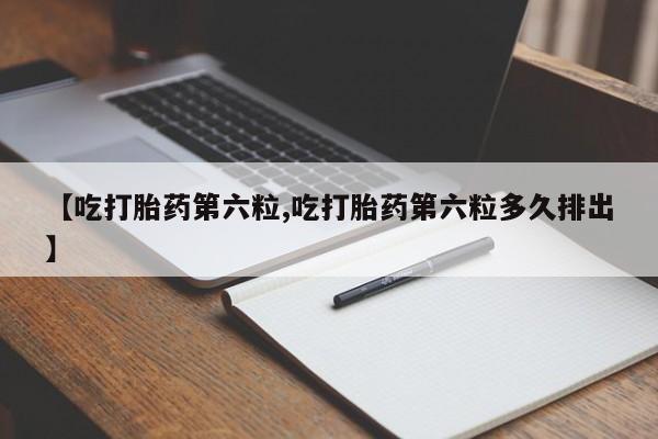 私下卖打胎药的联系方式，【吃打胎药第六粒,吃打胎药第六粒多久排出】
