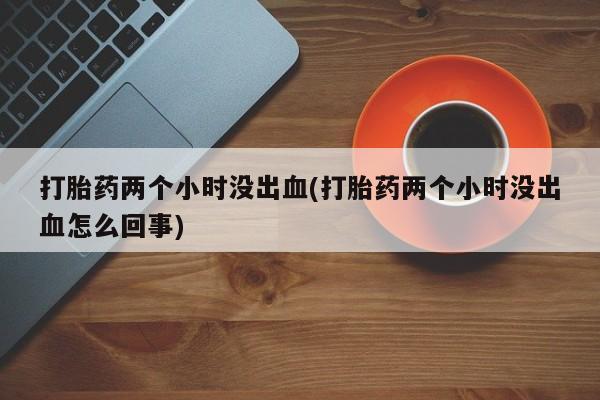 私下卖打胎药的联系方式，打胎药两个小时没出血(打胎药两个小时没出血怎么回事)