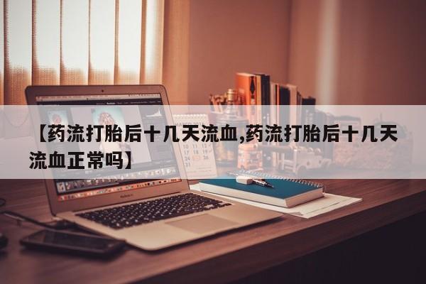 私下卖打胎药的联系方式，【药流打胎后十几天流血,药流打胎后十几天流血正常吗】