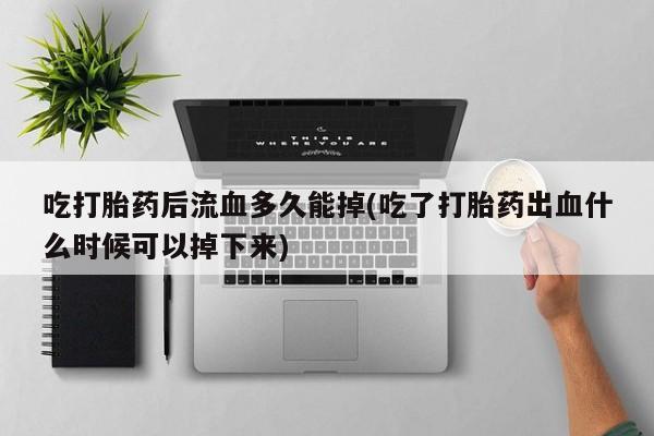 私下卖打胎药的联系方式，吃打胎药后流血多久能掉(吃了打胎药出血什么时候可以掉下来)