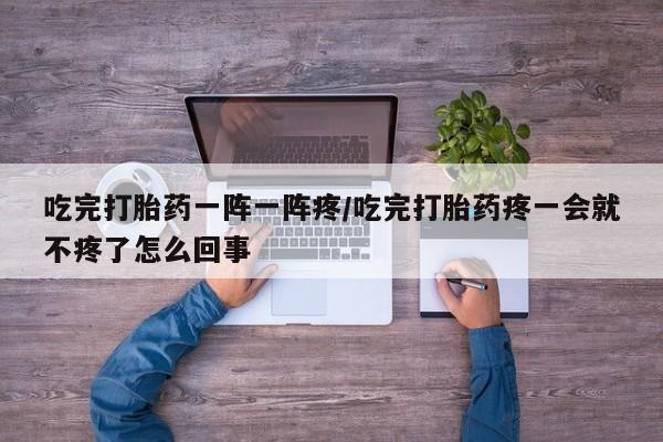 私下卖打胎药的联系方式，吃完打胎药一阵一阵疼/吃完打胎药疼一会就不疼了怎么回事