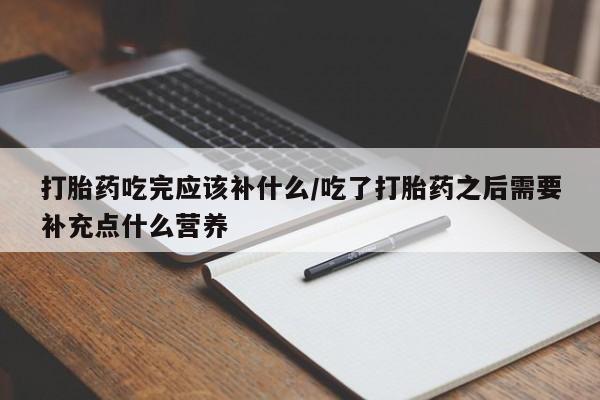 私下卖打胎药的联系方式，打胎药吃完应该补什么/吃了打胎药之后需要补充点什么营养