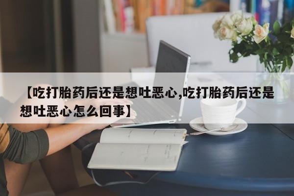 私下卖打胎药的联系方式，【吃打胎药后还是想吐恶心,吃打胎药后还是想吐恶心怎么回事】