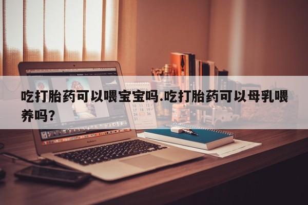 私下卖打胎药的联系方式，吃打胎药可以喂宝宝吗.吃打胎药可以母乳喂养吗？