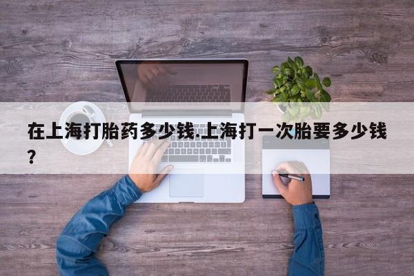私下卖打胎药的联系方式，在上海打胎药多少钱.上海打一次胎要多少钱？