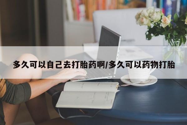 私下卖打胎药的联系方式，多久可以自己去打胎药啊/多久可以药物打胎