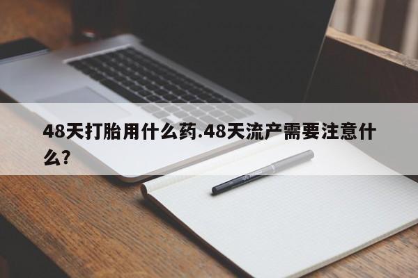 私下卖打胎药的联系方式,48天打胎用什么药.48天流产需要注意什么?