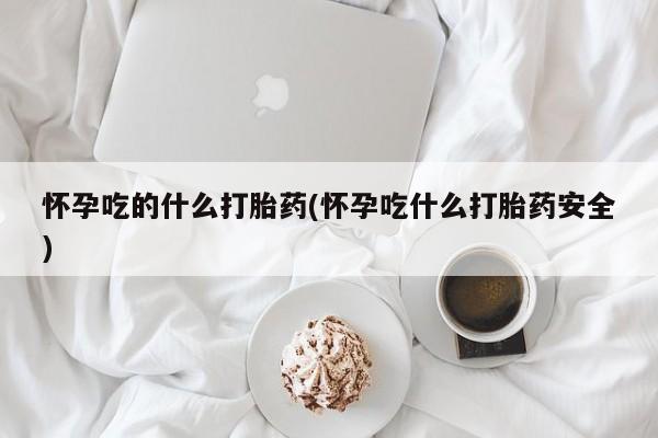 私下卖打胎药的联系方式，怀孕吃的什么打胎药(怀孕吃什么打胎药安全)