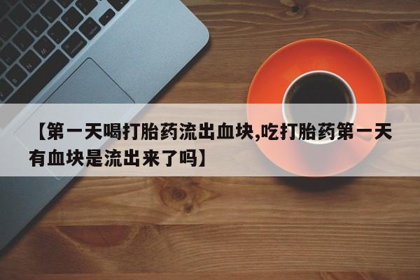 私下卖打胎药的联系方式，【第一天喝打胎药流出血块,吃打胎药第一天有血块是流出来了吗】