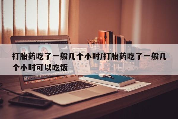 私下卖打胎药的联系方式，打胎药吃了一般几个小时/打胎药吃了一般几个小时可以吃饭