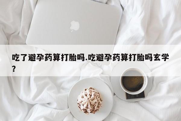 私下卖打胎药的联系方式，吃了避孕药算打胎吗.吃避孕药算打胎吗玄学？