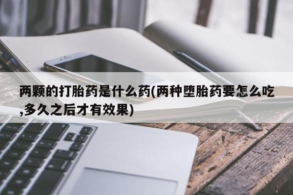 私下卖打胎药的联系方式，两颗的打胎药是什么药(两种堕胎药要怎么吃,多久之后才有效果)